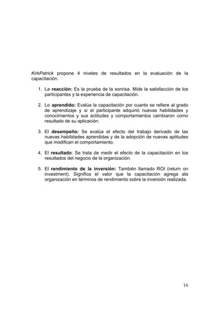  
                                                                                
 




KirkPatrick propone 4 niveles de resultados en la evaluación de la
capacitación.

    1. La reacción: Es la prueba de la sonrisa. Mide la satisfacción de los
       participantes y la experiencia de capacitación.

    2. Lo aprendido: Evalúa la capacitación por cuanto se refiere al grado
       de aprendizaje y si el participante adquirió nuevas habilidades y
       conocimientos y sus actitudes y comportamientos cambiaron como
       resultado de su aplicación.

    3. El desempeño: Se evalúa el efecto del trabajo derivado de las
       nuevas habilidades aprendidas y de la adopción de nuevas aptitudes
       que modifican el comportamiento.

    4. El resultado: Se trata de medir el efecto de la capacitación en los
       resultados del negocio de la organización.

    5. El rendimiento de la inversión: También llamado ROI (return on
       investment). Significa el valor que la capacitación agrega ala
       organización en términos de rendimiento sobre la inversión realizada.




                                                                         16 
 