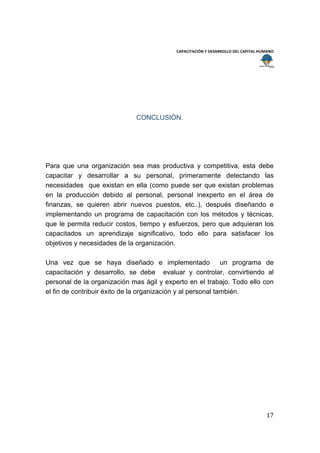  
                                                                                        
                                           CAPACITACIÓN Y DESARROLLO DEL CAPITAL HUMANO 
 
 




                             CONCLUSIÓN.




Para que una organización sea mas productiva y competitiva, esta debe
capacitar y desarrollar a su personal, primeramente detectando las
necesidades que existan en ella (como puede ser que existan problemas
en la producción debido al personal, personal inexperto en el área de
finanzas, se quieren abrir nuevos puestos, etc..), después diseñando e
implementando un programa de capacitación con los métodos y técnicas,
que le permita reducir costos, tiempo y esfuerzos, pero que adquieran los
capacitados un aprendizaje significativo, todo ello para satisfacer los
objetivos y necesidades de la organización.

Una vez que se haya diseñado e implementado un programa de
capacitación y desarrollo, se debe evaluar y controlar, convirtiendo al
personal de la organización mas ágil y experto en el trabajo. Todo ello con
el fin de contribuir éxito de la organización y al personal también.




                                                                                    17 
 