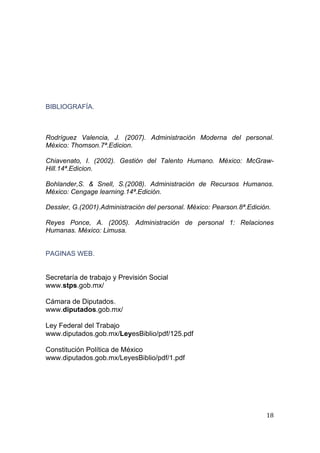  
                                                                              
 




BIBLIOGRAFÍA.



Rodríguez Valencia, J. (2007). Administración Moderna del personal.
México: Thomson.7ª.Edicion.

Chiavenato, I. (2002). Gestión del Talento Humano. México: McGraw-
Hill.14ª.Edicion.

Bohlander,S. & Snell, S.(2008). Administración de Recursos Humanos.
México: Cengage learning.14ª.Edición.

Dessler, G.(2001).Administración del personal. México: Pearson.8ª.Edición.

Reyes Ponce, A. (2005). Administración de personal 1: Relaciones
Humanas. México: Limusa.


PAGINAS WEB.


Secretaría de trabajo y Previsión Social
www.stps.gob.mx/

Cámara de Diputados.
www.diputados.gob.mx/

Ley Federal del Trabajo
www.diputados.gob.mx/LeyesBiblio/pdf/125.pdf

Constitución Política de México
www.diputados.gob.mx/LeyesBiblio/pdf/1.pdf




                                                                        18 
 