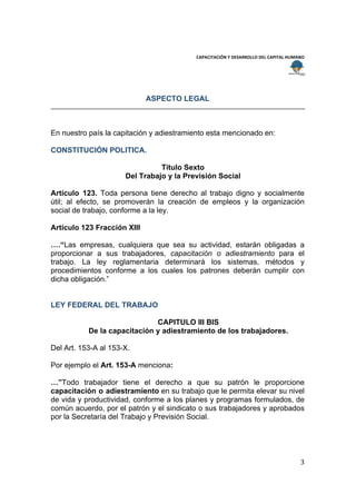  
                                                                                       
                                          CAPACITACIÓN Y DESARROLLO DEL CAPITAL HUMANO 
 
 


                             ASPECTO LEGAL



En nuestro país la capitación y adiestramiento esta mencionado en:

CONSTITUCIÓN POLITICA.

                                Titulo Sexto
                      Del Trabajo y la Previsión Social

Artículo 123. Toda persona tiene derecho al trabajo digno y socialmente
útil; al efecto, se promoverán la creación de empleos y la organización
social de trabajo, conforme a la ley.

Artículo 123 Fracción XIII

….“Las empresas, cualquiera que sea su actividad, estarán obligadas a
proporcionar a sus trabajadores, capacitación o adiestramiento para el
trabajo. La ley reglamentaria determinará los sistemas, métodos y
procedimientos conforme a los cuales los patrones deberán cumplir con
dicha obligación.”


LEY FEDERAL DEL TRABAJO

                              CAPITULO III BIS
           De la capacitación y adiestramiento de los trabajadores.

Del Art. 153-A al 153-X.

Por ejemplo el Art. 153-A menciona:

…”Todo trabajador tiene el derecho a que su patrón le proporcione
capacitación o adiestramiento en su trabajo que le permita elevar su nivel
de vida y productividad, conforme a los planes y programas formulados, de
común acuerdo, por el patrón y el sindicato o sus trabajadores y aprobados
por la Secretaría del Trabajo y Previsión Social.




                                                                                    3 
 
