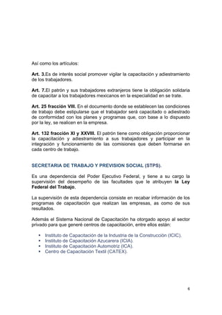  
                                                                                 
 




Así como los artículos:

Art. 3.Es de interés social promover vigilar la capacitación y adiestramiento
de los trabajadores.

Art. 7.El patrón y sus trabajadores extranjeros tiene la obligación solidaria
de capacitar a los trabajadores mexicanos en la especialidad en se trate.

Art. 25 fracción VIII. En el documento donde se establecen las condiciones
de trabajo debe estipularse que el trabajador será capacitado o adiestrado
de conformidad con los planes y programas que, con base a lo dispuesto
por la ley, se realicen en la empresa.

Art. 132 fracción XI y XXVIII. El patrón tiene como obligación proporcionar
la capacitación y adiestramiento a sus trabajadores y participar en la
integración y funcionamiento de las comisiones que deben formarse en
cada centro de trabajo.


SECRETARIA DE TRABAJO Y PREVISION SOCIAL (STPS).

Es una dependencia del Poder Ejecutivo Federal, y tiene a su cargo la
supervisión del desempeño de las facultades que le atribuyen la Ley
Federal del Trabajo,

La supervisión de esta dependencia consiste en recabar información de los
programas de capacitación que realizan las empresas, as como de sus
resultados.

Además el Sistema Nacional de Capacitación ha otorgado apoyo al sector
privado para que generé centros de capacitación, entre ellos están:

       Instituto de Capacitación de la Industria de la Construcción (ICIC).
       Instituto de Capacitación Azucarera (ICIA).
       Instituto de Capacitación Automotriz (ICA).
       Centro de Capacitación Textil (CATEX).




                                                                               4 
 