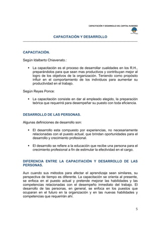  
                                                                                        
                                           CAPACITACIÓN Y DESARROLLO DEL CAPITAL HUMANO 
 
 
                    CAPACITACIÓN Y DESARROLLO



CAPACITACIÓN.

Según Idalberto Chiavenato.:

     La capacitación es el proceso de desarrollar cualidades en los R.H.,
      preparándolos para que sean mas productivos y contribuyan mejor al
      logro de los objetivos de la organización. Teniendo como propósito
      influir en el comportamiento de los individuos para aumentar su
      productividad en el trabajo.

Según Reyes Ponce:

     La capacitación consiste en dar al empleado elegido, la preparación
      teórica que requerirá para desempeñar su puesto con toda eficiencia.


DESARROLLO DE LAS PERSONAS.

Algunas definiciones de desarrollo son:

     El desarrollo esta compuesto por experiencias, no necesariamente
      relacionadas con el puesto actual, que brindan oportunidades para el
      desarrollo y crecimiento profesional.

     El desarrollo se refiere a la educación que recibe una persona para el
      crecimiento profesional a fin de estimular la efectividad en el cargo.


DIFERENCIA ENTRE LA CAPACITACIÓN Y DESARROLLO DE LAS
PERSONAS.

Aun cuando sus métodos para afectar el aprendizaje sean similares, su
perspectiva de tiempo es diferente. La capacitación se orienta al presente,
se enfoca en el puesto actual y pretende mejorar las habilidades y las
competencias relacionadas con el desempeño inmediato del trabajo. El
desarrollo de las personas, en general, se enfoca en los puestos que
ocuparan en el futuro en la organización y en las nuevas habilidades y
competencias que requerirán ahí.


                                                                                     5 
 