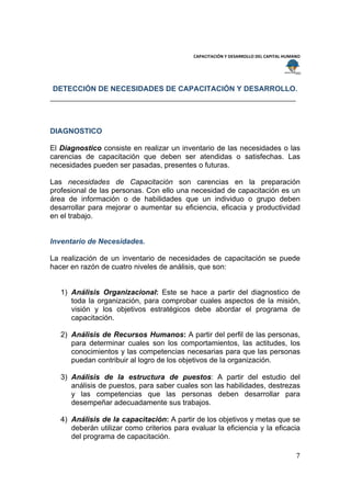  
                                                                                           
                                              CAPACITACIÓN Y DESARROLLO DEL CAPITAL HUMANO 
 
 

    DETECCIÓN DE NECESIDADES DE CAPACITACIÓN Y DESARROLLO.




DIAGNOSTICO

El Diagnostico consiste en realizar un inventario de las necesidades o las
carencias de capacitación que deben ser atendidas o satisfechas. Las
necesidades pueden ser pasadas, presentes o futuras.

Las necesidades de Capacitación son carencias en la preparación
profesional de las personas. Con ello una necesidad de capacitación es un
área de información o de habilidades que un individuo o grupo deben
desarrollar para mejorar o aumentar su eficiencia, eficacia y productividad
en el trabajo.


Inventario de Necesidades.

La realización de un inventario de necesidades de capacitación se puede
hacer en razón de cuatro niveles de análisis, que son:


     1) Análisis Organizacional: Este se hace a partir del diagnostico de
        toda la organización, para comprobar cuales aspectos de la misión,
        visión y los objetivos estratégicos debe abordar el programa de
        capacitación.

     2) Análisis de Recursos Humanos: A partir del perfil de las personas,
        para determinar cuales son los comportamientos, las actitudes, los
        conocimientos y las competencias necesarias para que las personas
        puedan contribuir al logro de los objetivos de la organización.

     3) Análisis de la estructura de puestos: A partir del estudio del
        análisis de puestos, para saber cuales son las habilidades, destrezas
        y las competencias que las personas deben desarrollar para
        desempeñar adecuadamente sus trabajos.

     4) Análisis de la capacitación: A partir de los objetivos y metas que se
        deberán utilizar como criterios para evaluar la eficiencia y la eficacia
        del programa de capacitación.

                                                                                        7 
 