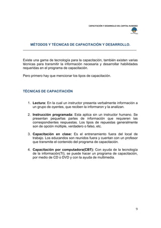  
                                                                                        
                                           CAPACITACIÓN Y DESARROLLO DEL CAPITAL HUMANO 
 
 


        MÉTODOS Y TÉCNICAS DE CAPACITACIÓN Y DESARROLLO.



Existe una gama de tecnología para la capacitación, también existen varias
técnicas para transmitir la información necesaria y desarrollar habilidades
requeridas en el programa de capacitación.

Pero primero hay que mencionar los tipos de capacitación.



TÉCNICAS DE CAPACITACIÓN


    1. Lectura: En la cual un instructor presenta verbalmente información a
       un grupo de oyentes, que reciben la informaron y la analizan.

    2. Instrucción programada: Esta aplica sin un instructor humano. Se
       presentan pequeñas partes de información que requieren las
       correspondientes respuestas. Los tipos de repuestas generalmente
       son de opción múltiple, verdadero o falso, etc.

    3. Capacitación en clase: Es el entrenamiento fuera del local de
       trabajo. Los educandos son reunidos fuera y cuentan con un profesor
       que transmite el contenido del programa de capacitación.

    4. Capacitación por computadora(CBT): Con ayuda de la tecnología
       de la información(TI), se puede hacer un programa de capacitación,
       por medio de CD o DVD y con la ayuda de multimedia.




                                                                                     9 
 