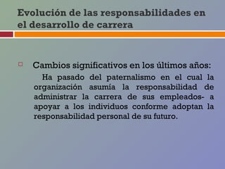 Evolución de las responsabilidades en
el desarrollo de carrera


   Cambios significativos en los últimos años:
      Ha pasado del paternalismo en el cual la
    organización asumía la responsabilidad de
    administrar la carrera de sus empleados- a
    apoyar a los individuos conforme adoptan la
    responsabilidad personal de su futuro.
 