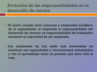 Evolución de las responsabilidades en el
    desarrollo de carrera


   El nuevo arreglo entre patrones y empleados transfiere
    de la organización al empleado la responsabilidad del
    desarrollo de carrera: es responsabilidad del trabajador
    mantener su capacidad de ser empleado.

   Los empleados de hoy están más interesados en
    mantener sus capacidades y conocimientos actualizados
    y ven el aprendizaje como un proceso que dura toda la
    vida.
 