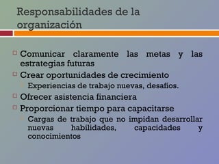 Responsabilidades de la
organización

   Comunicar claramente las metas y las
    estrategias futuras
   Crear oportunidades de crecimiento
       Experiencias de trabajo nuevas, desafíos.
   Ofrecer asistencia financiera
   Proporcionar tiempo para capacitarse
       Cargas de trabajo que no impidan desarrollar
        nuevas    habilidades,    capacidades      y
        conocimientos
 