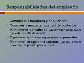 Responsabilidades del empleado

   Conocer sus fortalezas y debilidades
   Construir y mantener una red de contactos
   Mantenerse actualizado (desarrollar habilidades
    que están en alta demanda)
   Equilibrar aptitudes especiales y generales
   Mantener las opciones abiertas (Espere lo mejor
    pero esté preparado para lo peor)
 
