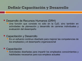 Definir Capacitación y Desarrollo


 Desarrollo de Recursos Humanos (DRH)
   Una   función que consiste no sólo en la CyD, sino también en
    actividades de planeación y desarrollo de carreras individuales y
    evaluación del desempeño


 Capacitación y Desarrollo
   Es un esfuerzo continuo diseñado para mejorar las competencias de
    los empleados y el desempeño organizacional


 Capacitación
   Actividades diseñadas para impartir los empleados conocimientos y
    habilidades necesarios para sus empleos actuales
 