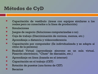 Métodos de CyD

   Capacitación de vestíbulo (áreas con equipos similares a los
    reales pero no conectados a la línea de producción)
   Simulaciones
   Juegos de negocio (Soluciones computarizadas o no)
   Caja de trabajo (Discriminación de correos, memos, etc.)
   Aprendizaje a distancia y videoconferencia
   Capacitación por computador (Es individualizada y se adapta al
    ritmo de la persona)
   Realidad Virtual (aprendizaje síncrono en un aula virtual.
    Pizarrón electrónico, “Chats” de discusión, etc.)
   Aprendizaje en línea (basada en el internet)
   Capacitación en el trabajo (CET)
   Rotación de puestos (una forma de CET)
   Becarios
 