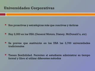 Universidades Corporativas



   Son proactivas y estratégicas más que reactivas y tácticas


   Hay 2,000 en los USA (General Motors, Disney, McDonald´s, etc)


   Se prevee que sustituirán en los USA las 3,700 universidades
    tradicionales


   Tienen flexibilidad. Permiten al estudiante administrar su tiempo
    formal y libre al utilizar diferentes métodos
 
