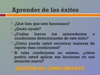 Aprender de los éxitos

   ¿Qué hizo que esto funcionara?
   ¿Quién ayudó?
   ¿Cuáles fueron los antecedentes o
    condiciones determinantes de este éxito?
   ¿Cómo puede usted encontrar maneras de
    repetir esas condiciones?
   Si tales condiciones no existen, ¿cómo
    podría usted aplicar sus lecciones en una
    situación nueva?
 