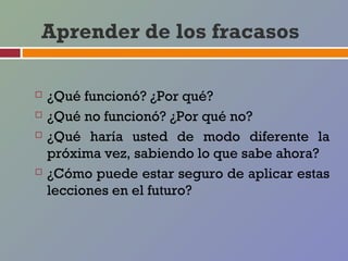 Aprender de los fracasos

   ¿Qué funcionó? ¿Por qué?
   ¿Qué no funcionó? ¿Por qué no?
   ¿Qué haría usted de modo diferente la
    próxima vez, sabiendo lo que sabe ahora?
   ¿Cómo puede estar seguro de aplicar estas
    lecciones en el futuro?
 