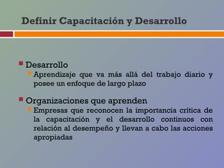 Definir Capacitación y Desarrollo



 Desarrollo
   Aprendizajeque va más allá del trabajo diario y
   posee un enfoque de largo plazo

 Organizaciones que aprenden
   Empresas que reconocen la importancia crítica de
   la capacitación y el desarrollo continuos con
   relación al desempeño y llevan a cabo las acciones
   apropiadas
 