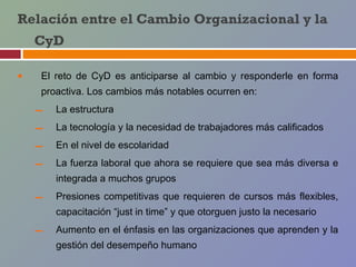 Relación entre el Cambio Organizacional y la
    CyD

•   El reto de CyD es anticiparse al cambio y responderle en forma
    proactiva. Los cambios más notables ocurren en:

    –   La estructura

    –   La tecnología y la necesidad de trabajadores más calificados

    –   En el nivel de escolaridad

    –   La fuerza laboral que ahora se requiere que sea más diversa e
        integrada a muchos grupos

    –   Presiones competitivas que requieren de cursos más flexibles,
        capacitación “just in time” y que otorguen justo la necesario

    –   Aumento en el énfasis en las organizaciones que aprenden y la
        gestión del desempeño humano
 