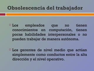 Obsolescencia del trabajador


   Los   empleados      que    no   tienen
    conocimientos en computación, tienen
    pocas habilidades interpersonales o no
    pueden trabajar de manera autónoma.

   Los gerentes de nivel medio que actúan
    simplemente como conductos entre la alta
    dirección y el nivel operativo.
 
