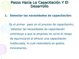 Pasos Hacia La Capacitación Y El
Desarrollo
1. Detectar las necesidades de capacitación:
Es el primer paso en el proceso de capacitación,
detectar las necesidades de capacitación
contribuye a que la empresa no corra el riesgo
de equivocarse al ofrecer una capacitación
inadecuada, lo cual redundaría en gastos
innecesarios.

 