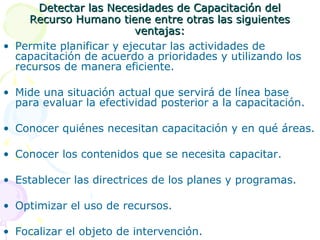 Detectar las Necesidades de Capacitación del
Recurso Humano tiene entre otras las siguientes
ventajas:
• Permite planificar y ejecutar las actividades de
capacitación de acuerdo a prioridades y utilizando los
recursos de manera eficiente.
• Mide una situación actual que servirá de línea base
para evaluar la efectividad posterior a la capacitación.
• Conocer quiénes necesitan capacitación y en qué áreas.
• Conocer los contenidos que se necesita capacitar.
• Establecer las directrices de los planes y programas.
• Optimizar el uso de recursos.
• Focalizar el objeto de intervención.

 