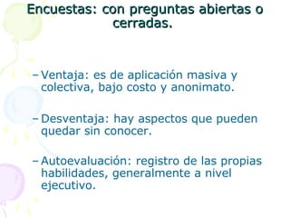 Encuestas: con preguntas abiertas o
cerradas.

– Ventaja: es de aplicación masiva y
colectiva, bajo costo y anonimato.
– Desventaja: hay aspectos que pueden
quedar sin conocer.
– Autoevaluación: registro de las propias
habilidades, generalmente a nivel
ejecutivo.

 