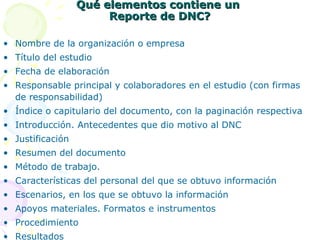 Qué elementos contiene un
Reporte de DNC?
• Nombre de la organización o empresa
• Título del estudio
• Fecha de elaboración
• Responsable principal y colaboradores en el estudio (con firmas
de responsabilidad)
• Índice o capitulario del documento, con la paginación respectiva
• Introducción. Antecedentes que dio motivo al DNC
• Justificación
• Resumen del documento
• Método de trabajo.
• Características del personal del que se obtuvo información
• Escenarios, en los que se obtuvo la información
• Apoyos materiales. Formatos e instrumentos
• Procedimiento
• Resultados

 