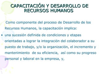 CAPACITACIÓN Y DESARROLLO DE
RECURSOS HUMANOS
Como componente del proceso de Desarrollo de los
Recursos Humanos, la capacitación implica:
• una sucesión definida de condiciones y etapas
orientadas a lograr la integración del colaborador a su
puesto de trabajo, y/o la organización, el incremento y
mantenimiento de su eficiencia, así como su progreso
personal y laboral en la empresa, y,

 