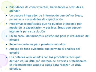 • Prioridades de conocimientos, habilidades o actitudes a
atender
• Un cuadro integrador de información que defina áreas,
personas y necesidades de capacitación.
• Problemas identificados que no pueden atenderse por
medio de la capacitación y posibles áreas que pueden
intervenir para su solución
• En su caso, limitaciones u obstáculos para la realización del
estudio
• Recomendaciones para próximos estudios
• Anexos de toda evidencia que permita el análisis del
estudio
• Los detalles relacionados con los procedimientos que
derivan en un DNC son materia de diversos profesionales.
Es recomendable acudir a éstos para realizar un DNC
objetivo.

 