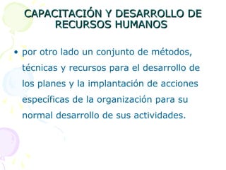 CAPACITACIÓN Y DESARROLLO DE
RECURSOS HUMANOS
• por otro lado un conjunto de métodos,
técnicas y recursos para el desarrollo de
los planes y la implantación de acciones
específicas de la organización para su
normal desarrollo de sus actividades.

 