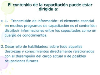 El contenido de la capacitación puede estar
dirigida a:
• 1. Transmisión de información: el elemento esencial
en muchos programas de capacitación es el contenido:
distribuir informaciones entre los capacitados como un
cuerpo de conocimientos.
2. Desarrollo de habilidades: sobre todo aquellas
destrezas y conocimientos directamente relacionados
con el desempeño del cargo actual o de posibles
ocupaciones futuras

 