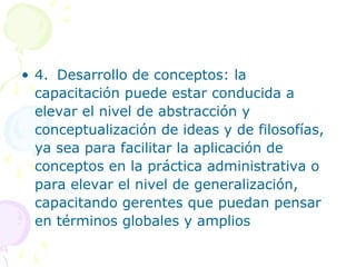 • 4. Desarrollo de conceptos: la
capacitación puede estar conducida a
elevar el nivel de abstracción y
conceptualización de ideas y de filosofías,
ya sea para facilitar la aplicación de
conceptos en la práctica administrativa o
para elevar el nivel de generalización,
capacitando gerentes que puedan pensar
en términos globales y amplios

 