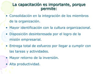 La capacitación es importante, porque
permite:
• Consolidación en la integración de los miembros
de la organización.
• Mayor identificación con la cultura organizacional.
• Disposición desinteresada por el logro de la
misión empresarial.
• Entrega total de esfuerzo por llegar a cumplir con
las tareas y actividades.
• Mayor retorno de la inversión.
• Alta productividad.

 