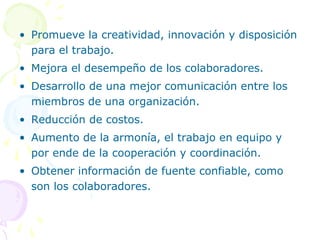 • Promueve la creatividad, innovación y disposición
para el trabajo.
• Mejora el desempeño de los colaboradores.
• Desarrollo de una mejor comunicación entre los
miembros de una organización.
• Reducción de costos.
• Aumento de la armonía, el trabajo en equipo y
por ende de la cooperación y coordinación.
• Obtener información de fuente confiable, como
son los colaboradores.

 