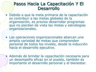 Pasos Hacia La Capacitación Y El
Desarrollo
• Debido a que la meta primaria de la capacitación
es contribuir a las metas globales de la
organización, es preciso desarrollar programas
que no pierdan de vista las metas y estrategias
organizacionales.
• Las operaciones organizacionales abarcan una
amplia variedad de metas que comprenden
personal de todos los niveles, desde la inducción
hacia el desarrollo ejecutivo.
• Además de brindar la capacitación necesaria para
un desempeño eficaz en el puesto, también es
importante el desarrollo personal y el bienestar.

 