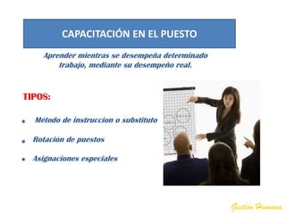 CAPACITACIÓN EN EL PUESTO
    Aprender mientras se desempeña determinado
        trabajo, mediante su desempeño real.


TIPOS:

  Método de instruccion o substituto

  Rotación de puestos

  Asignaciones especiales




                                                 Gestión Humana
 