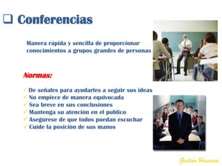  Conferencias
    Manera rápida y sencilla de proporcionar
    conocimientos a grupos grandes de personas



   Normas:
    De señales para ayudarles a seguir sus ideas
    No empiece de manera equivocada
    Sea breve en sus conclusiones
    Mantenga su atención en el publico
    Asegúrese de que todos puedan escuchar
    Cuide la posición de sus manos




                                                    Gestión Humana
 