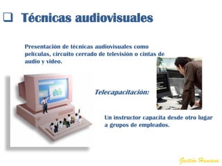  Técnicas audiovisuales

   Presentación de técnicas audiovisuales como
   películas, circuito cerrado de televisión o cintas de
   audio y video.




                             Telecapacitación:


                                 Un instructor capacita desde otro lugar
                                 a grupos de empleados.




                                                           Gestión Humana
 