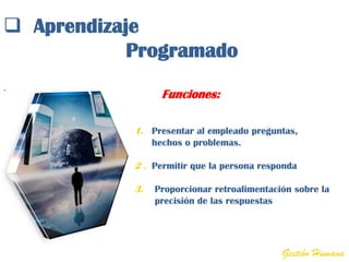  Aprendizaje
            Programado
.
                   Funciones:

            1. Presentar al empleado preguntas,
                 hechos o problemas.

            2 . Permitir que la persona responda

            3.   Proporcionar retroalimentación sobre la
                 precisión de las respuestas




                                             Gestión Humana
 