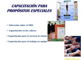 CAPACITACIÓN PARA
PROPÓSITOS ESPECIALES


 Educación sobre el SIDA

 Capacitación en los valores

Capacitación para el servicio al cliente

Capacitación para el trabajo en equipo




                                            Gestión Humana
 