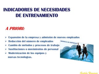 INDICADORES DE NECESIDADES
     DE ENTRENAMIENTO

A PRIORI:
   Expansión de la empresa y admisión de nuevos empleados
   Reducción del número de empleados
   Cambio de métodos y procesos de trabajo
   Sustituciones o movimientos de personal
   Modernización de los equipos y
    nuevas tecnologías.




                                                             Gestión Humana
 