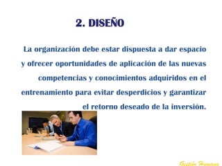 2. DISEÑO

La organización debe estar dispuesta a dar espacio
y ofrecer oportunidades de aplicación de las nuevas
    competencias y conocimientos adquiridos en el
entrenamiento para evitar desperdicios y garantizar
                el retorno deseado de la inversión.




                                           Gestión Humana
 