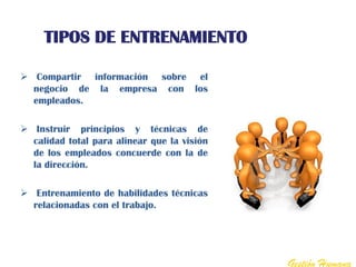 TIPOS DE ENTRENAMIENTO

 Compartir información sobre el
  negocio de la empresa con los
  empleados.

 Instruir principios y técnicas de
  calidad total para alinear que la visión
  de los empleados concuerde con la de
  la dirección.

 Entrenamiento de habilidades técnicas
  relacionadas con el trabajo.




                                             Gestión Humana
 