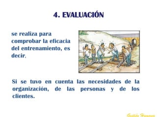 4. EVALUACIÓN

se realiza para
comprobar la eficacia
del entrenamiento, es
decir,



Si se tuvo en cuenta las necesidades de la
organización, de las personas y de los
clientes.


                                     Gestión Humana
 