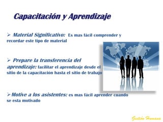 Capacitación y Aprendizaje

 Material Significativo: Es mas fácil comprender y
recordar este tipo de material



 Prepare la transferencia del
aprendizaje: facilitar el aprendizaje desde el
sitio de la capacitación hasta el sitio de trabajo



Motive a los asistentes: es mas fácil aprender cuando
se esta motivado


                                                         Gestión Humana
 