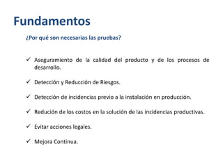 Fundamentos
¿Por qué son necesarias las pruebas?
 Aseguramiento de la calidad del producto y de los procesos de
desarrollo.
 Detección y Reducción de Riesgos.
 Detección de incidencias previo a la instalación en producción.
 Redución de los costos en la solución de las incidencias productivas.
 Evitar acciones legales.
 Mejora Continua.

 