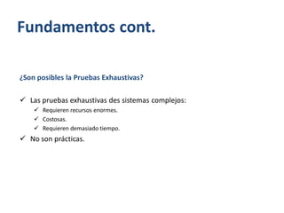 Fundamentos cont.
¿Son posibles la Pruebas Exhaustivas?
 Las pruebas exhaustivas des sistemas complejos:
 Requieren recursos enormes.
 Costosas.
 Requieren demasiado tiempo.

 No son prácticas.

 