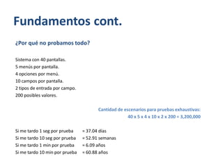 Fundamentos cont.
¿Por qué no probamos todo?
Sistema con 40 pantallas.
5 menús por pantalla.
4 opciones por menú.
10 campos por pantalla.
2 tipos de entrada por campo.
200 posibles valores.
Cantidad de escenarios para pruebas exhaustivas:
40 x 5 x 4 x 10 x 2 x 200 = 3,200,000
Si me tardo 1 seg por prueba
Si me tardo 10 seg por prueba
Si me tardo 1 min por prueba
Si me tardo 10 min por prueba

= 37.04 días
= 52.91 semanas
= 6.09 años
= 60.88 años

 