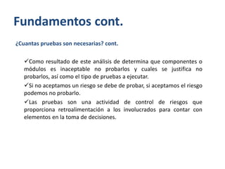 Fundamentos cont.
¿Cuantas pruebas son necesarias? cont.
Como resultado de este análisis de determina que componentes o
módulos es inaceptable no probarlos y cuales se justifica no
probarlos, así como el tipo de pruebas a ejecutar.
Si no aceptamos un riesgo se debe de probar, si aceptamos el riesgo
podemos no probarlo.
Las pruebas son una actividad de control de riesgos que
proporciona retroalimentación a los involucrados para contar con
elementos en la toma de decisiones.

 