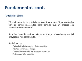 Fundamentos cont.
Criterios de Salida:
“Son el conjunto de condiciones genéricas y específicas, acordadas
con las partes interesadas, para permitir que un proceso sea
completado oficialmente.”
Se utilizan para determinar cuándo las pruebas en cualquier fase del
proyecto se han completado.
Se definen por :
Minuciosidad.- La cobertura de los requisitos.
Costo o limitantes de tiempo.
Porcentaje de pruebas ejecutadas sin incidencias.
Número de fallas restantes.

 