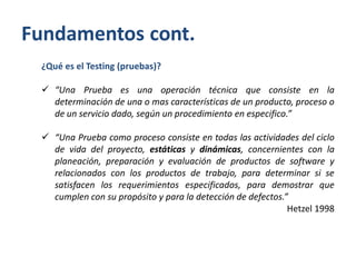 Fundamentos cont.
¿Qué es el Testing (pruebas)?
 “Una Prueba es una operación técnica que consiste en la
determinación de una o mas características de un producto, proceso o
de un servicio dado, según un procedimiento en especifico.”

 “Una Prueba como proceso consiste en todas las actividades del ciclo
de vida del proyecto, estáticas y dinámicas, concernientes con la
planeación, preparación y evaluación de productos de software y
relacionados con los productos de trabajo, para determinar si se
satisfacen los requerimientos especificados, para demostrar que
cumplen con su propósito y para la detección de defectos.”
Hetzel 1998

 