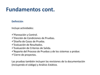 Fundamentos cont.
Definición
Incluye actividades:
Planeación y Control.
Elección de Condiciones de Pruebas.
Diseño de Casos de Prueba.
Evaluación de Resultados.
Evaluación de Criterios de Salida.
Reporte del Proceso de Pruebas y de los sistemas a probar.
Cierre de proyectos.
Las pruebas también incluyen las revisiones de la documentación
(incluyendo el código) y Análisis Estático.

 
