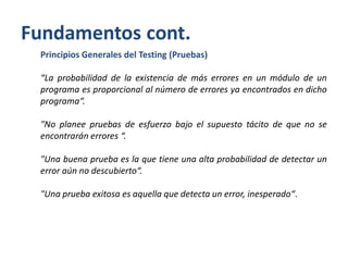 Fundamentos cont.
Principios Generales del Testing (Pruebas)
“La probabilidad de la existencia de más errores en un módulo de un
programa es proporcional al número de errores ya encontrados en dicho
programa“.

"No planee pruebas de esfuerzo bajo el supuesto tácito de que no se
encontrarán errores “.
"Una buena prueba es la que tiene una alta probabilidad de detectar un
error aún no descubierto“.
"Una prueba exitosa es aquella que detecta un error, inesperado“.

 